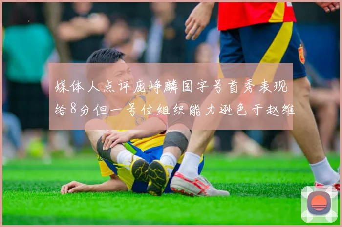 媒体人点评庞峥麟国字号首秀表现给8分但一号位组织能力逊色于赵维伦