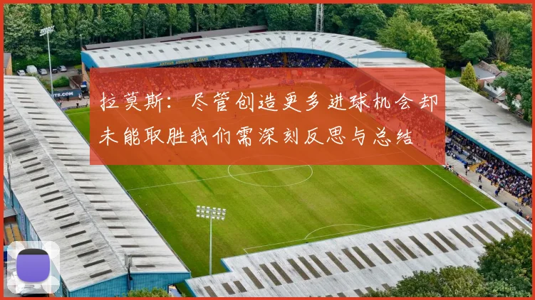 拉莫斯：尽管创造更多进球机会却未能取胜我们需深刻反思与总结