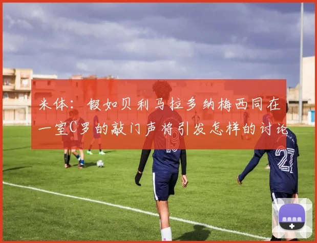 米体：假如贝利马拉多纳梅西同在一室C罗的敲门声将引发怎样的讨论