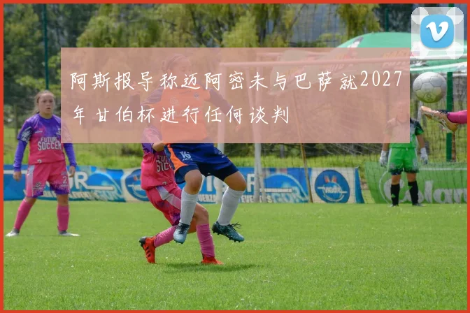 阿斯报导称迈阿密未与巴萨就2027年甘伯杯进行任何谈判