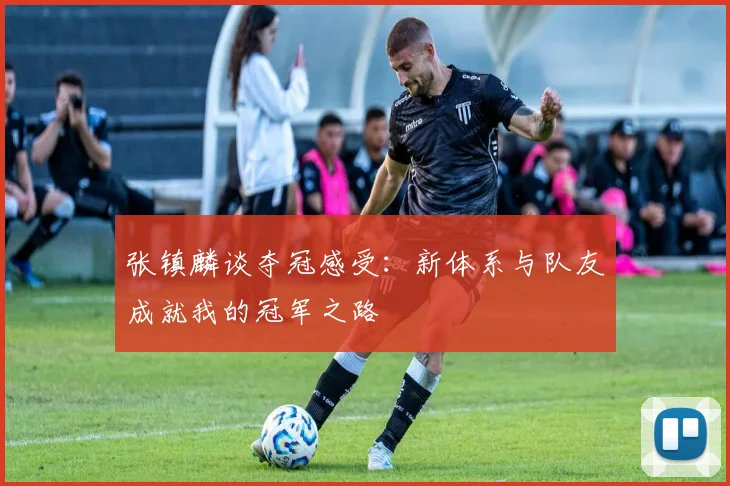 张镇麟谈夺冠感受：新体系与队友成就我的冠军之路