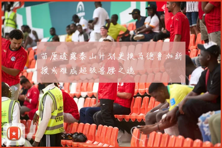 苗原透露泰山计划更换马德鲁加新援或难成超级兽腰之选