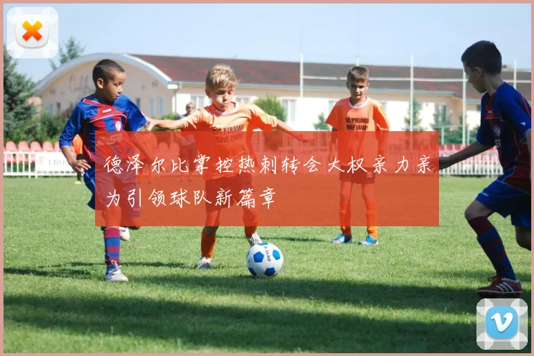 德泽尔比掌控热刺转会大权亲力亲为引领球队新篇章