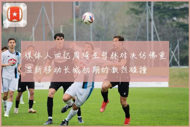 媒体人回忆周琦王哲林对决仿佛重温新移动长城初期的激烈碰撞