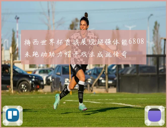 梅西世界杯首战展现超强体能6808米跑动助力帽子戏法成就传奇