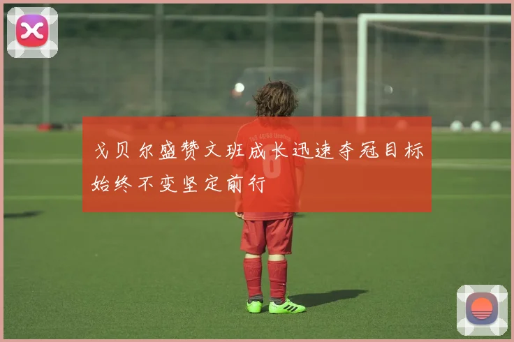 戈贝尔盛赞文班成长迅速夺冠目标始终不变坚定前行