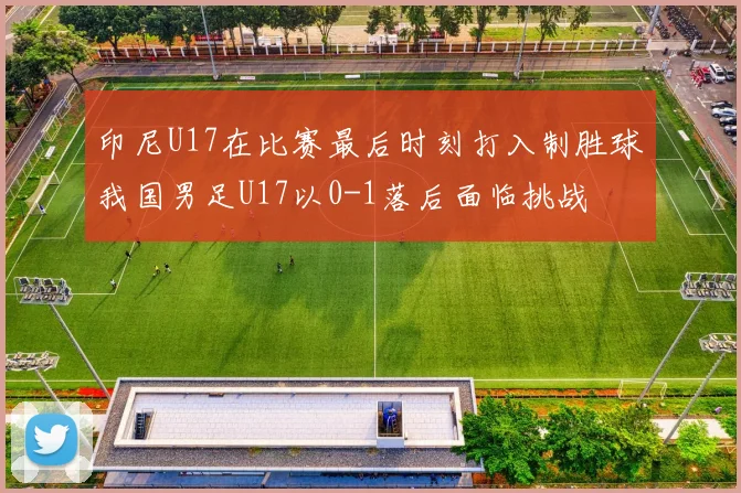 印尼U17在比赛最后时刻打入制胜球我国男足U17以0-1落后面临挑战