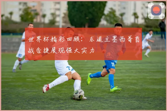 世界杯精彩回顾：东道主墨西哥首战告捷展现强大实力