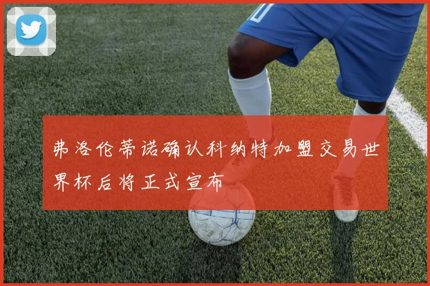 弗洛伦蒂诺确认科纳特加盟交易世界杯后将正式宣布