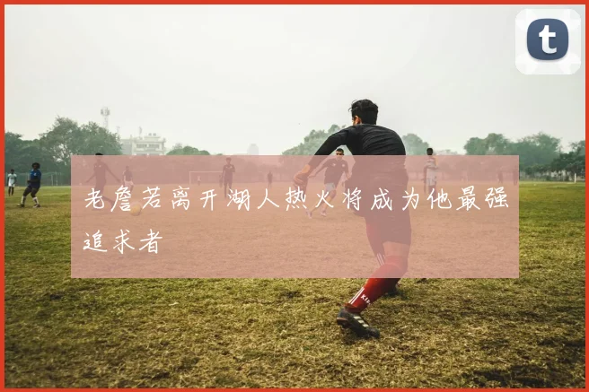 老詹若离开湖人热火将成为他最强追求者