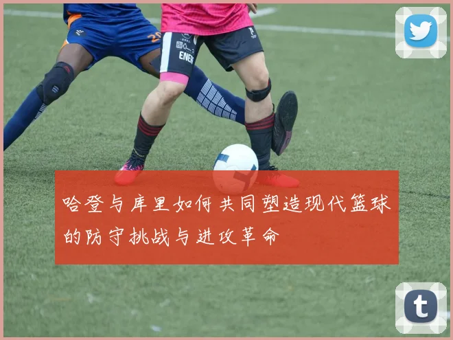 哈登与库里如何共同塑造现代篮球的防守挑战与进攻革命