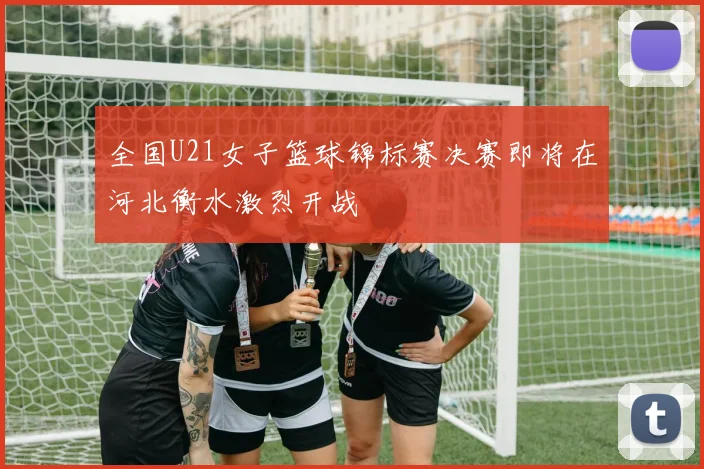 全国U21女子篮球锦标赛决赛即将在河北衡水激烈开战