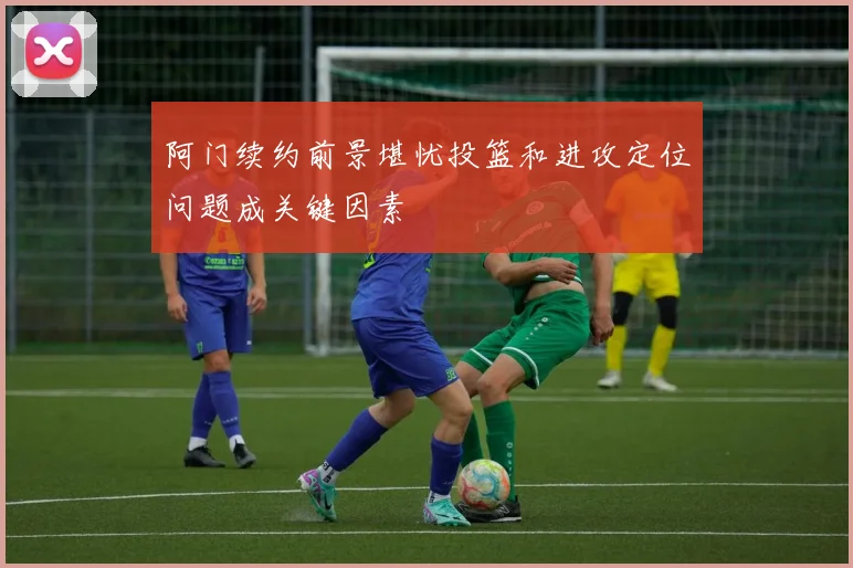 阿门续约前景堪忧投篮和进攻定位问题成关键因素