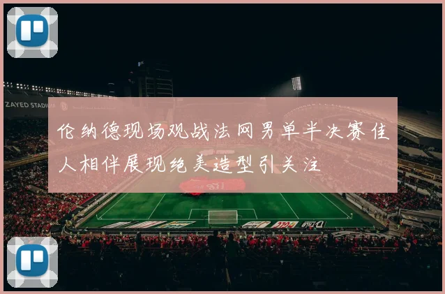 伦纳德现场观战法网男单半决赛佳人相伴展现绝美造型引关注