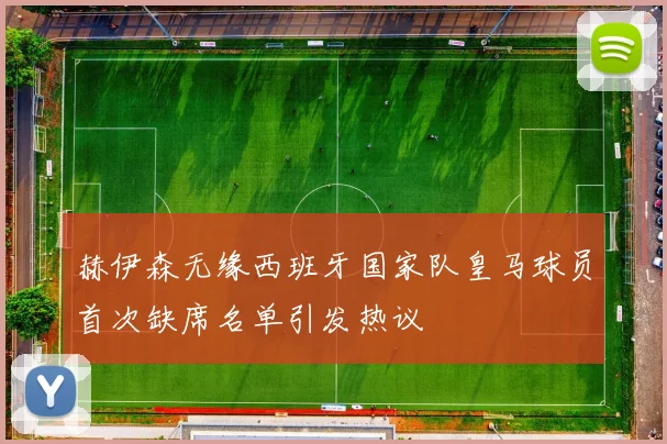 赫伊森无缘西班牙国家队皇马球员首次缺席名单引发热议