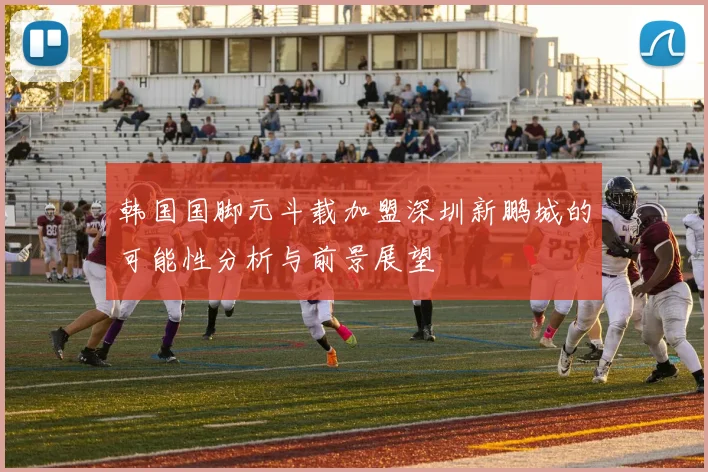 韩国国脚元斗载加盟深圳新鹏城的可能性分析与前景展望