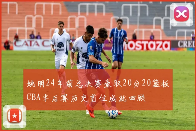 姚明24年前总决赛豪取20分20篮板CBA季后赛历史首位成就回顾