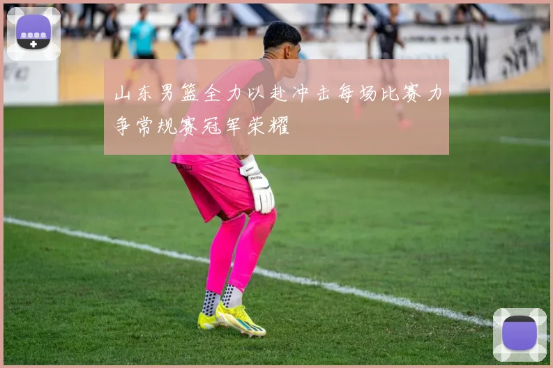 山东男篮全力以赴冲击每场比赛力争常规赛冠军荣耀