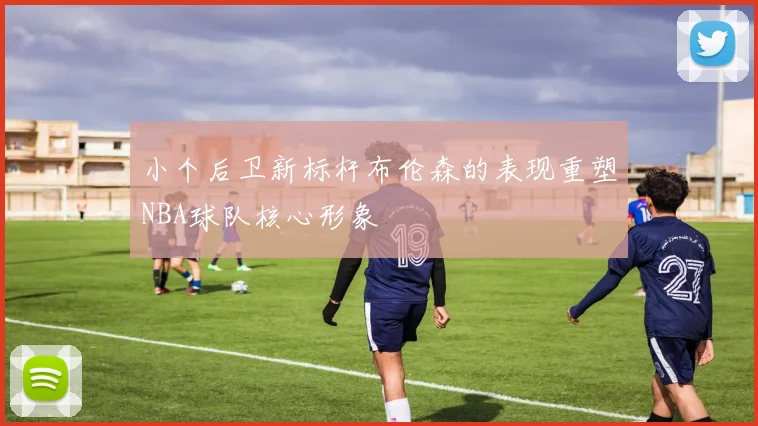 小个后卫新标杆布伦森的表现重塑NBA球队核心形象