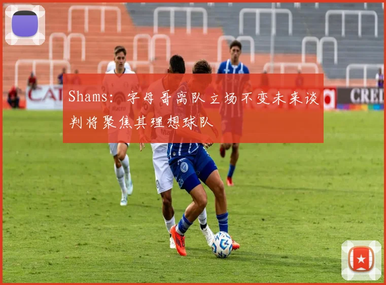 Shams：字母哥离队立场不变未来谈判将聚焦其理想球队