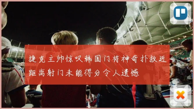 捷克主帅惊叹韩国门将神奇扑救近距离射门未能得分令人遗憾