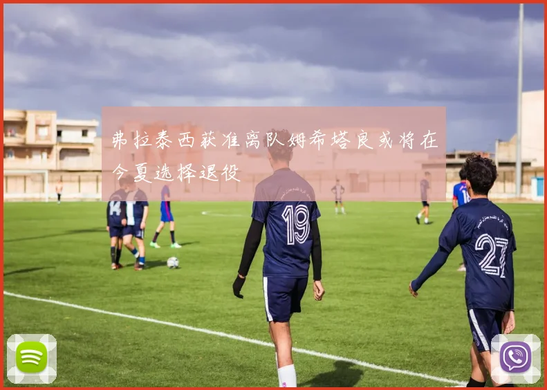 弗拉泰西获准离队姆希塔良或将在今夏选择退役