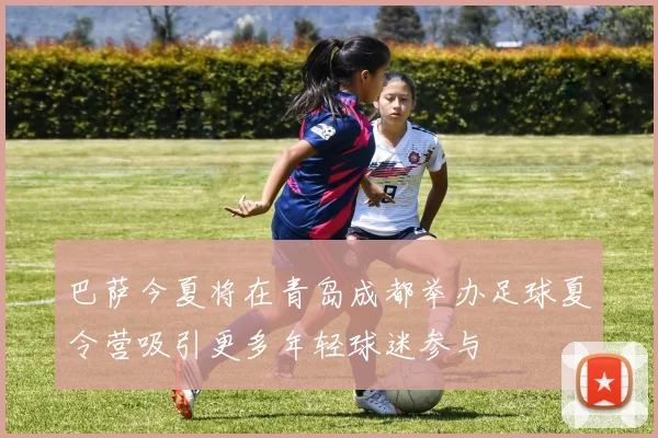 巴萨今夏将在青岛成都举办足球夏令营吸引更多年轻球迷参与