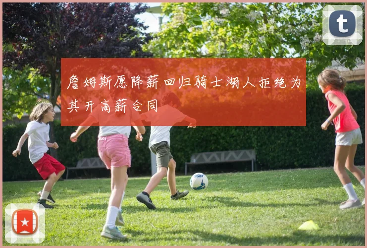 詹姆斯愿降薪回归骑士湖人拒绝为其开高薪合同
