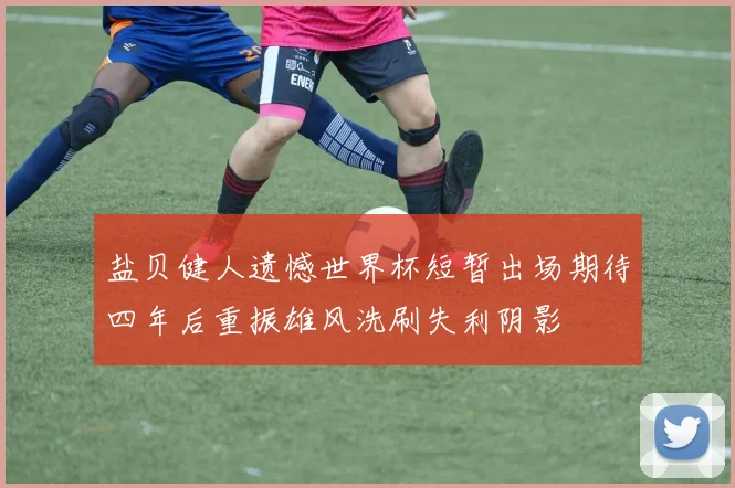 盐贝健人遗憾世界杯短暂出场期待四年后重振雄风洗刷失利阴影