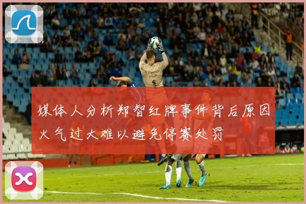 媒体人分析郑智红牌事件背后原因火气过大难以避免停赛处罚