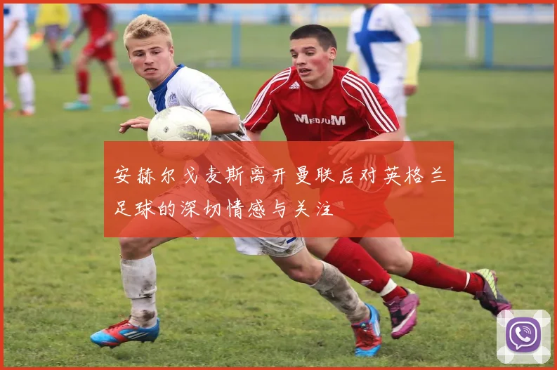 安赫尔戈麦斯离开曼联后对英格兰足球的深切情感与关注