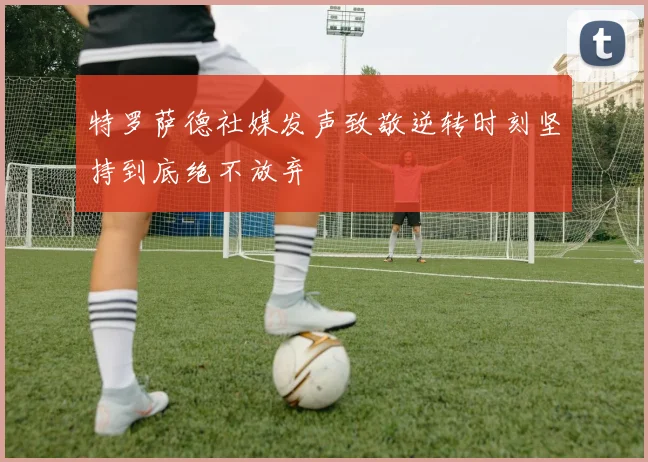 特罗萨德社媒发声致敬逆转时刻坚持到底绝不放弃
