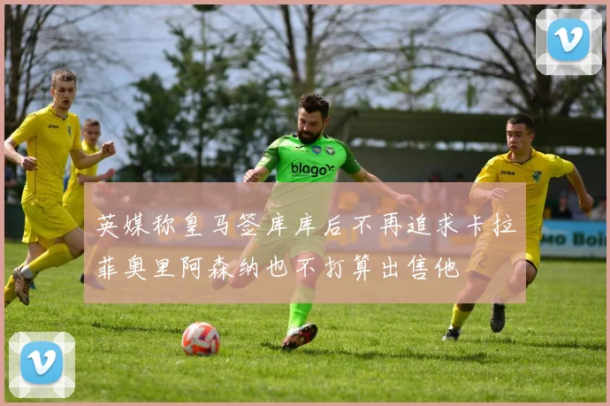 英媒称皇马签库库后不再追求卡拉菲奥里阿森纳也不打算出售他